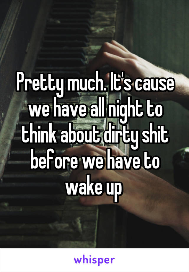 Pretty much. It's cause we have all night to think about dirty shit before we have to wake up 