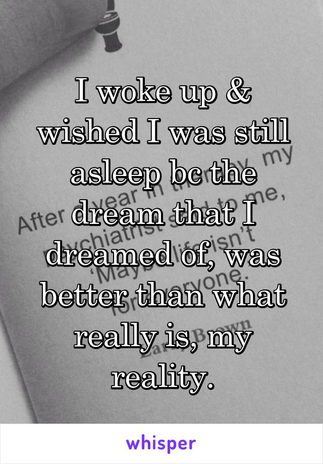 I woke up & wished I was still asleep bc the dream that I dreamed of, was better than what really is, my reality.