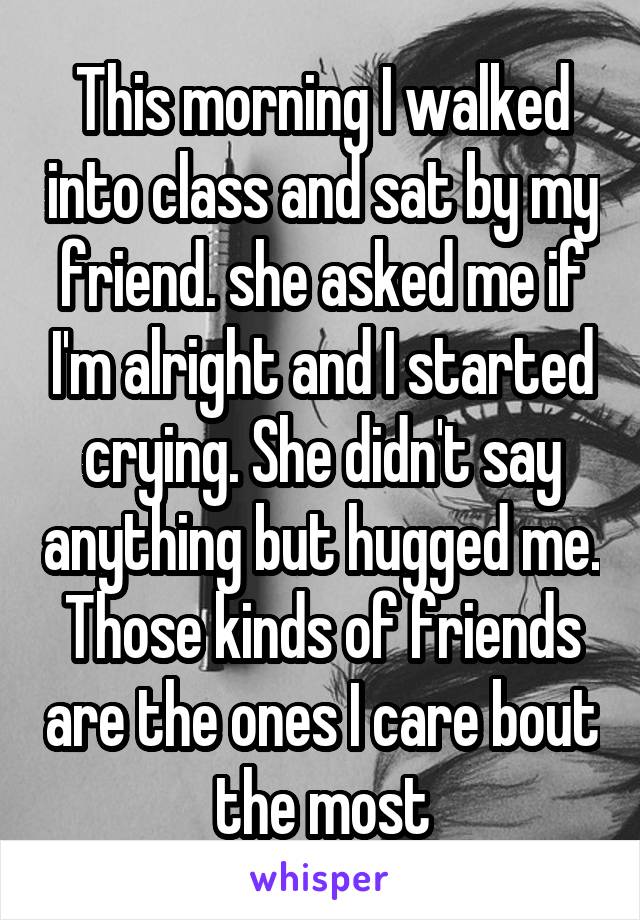 This morning I walked into class and sat by my friend. she asked me if I'm alright and I started crying. She didn't say anything but hugged me. Those kinds of friends are the ones I care bout the most