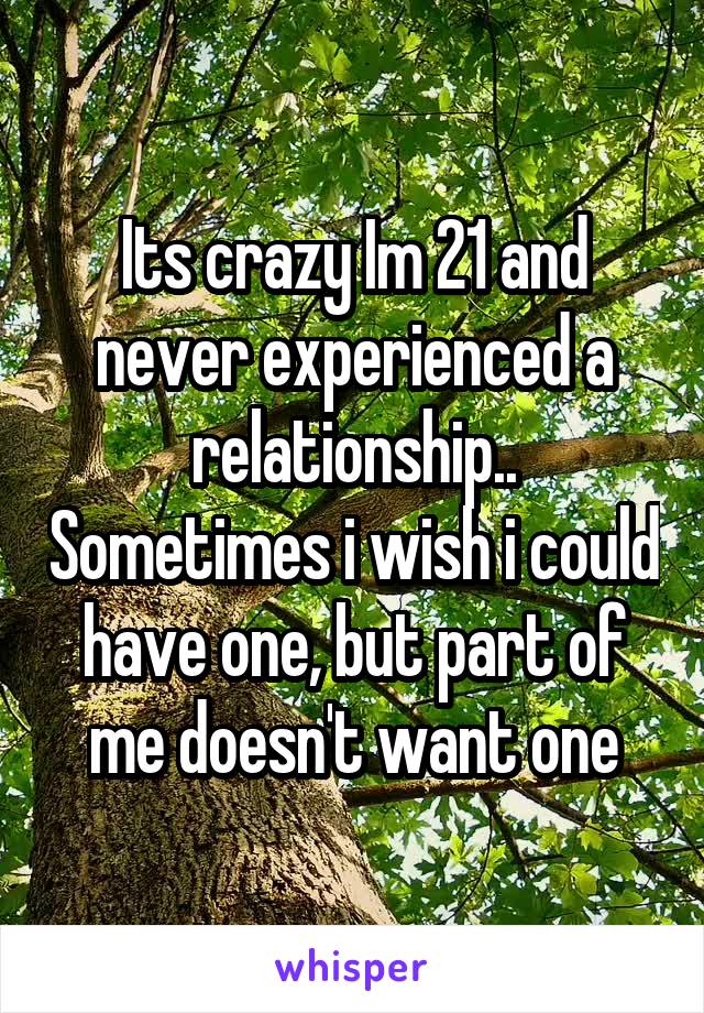 Its crazy Im 21 and never experienced a relationship.. Sometimes i wish i could have one, but part of me doesn't want one