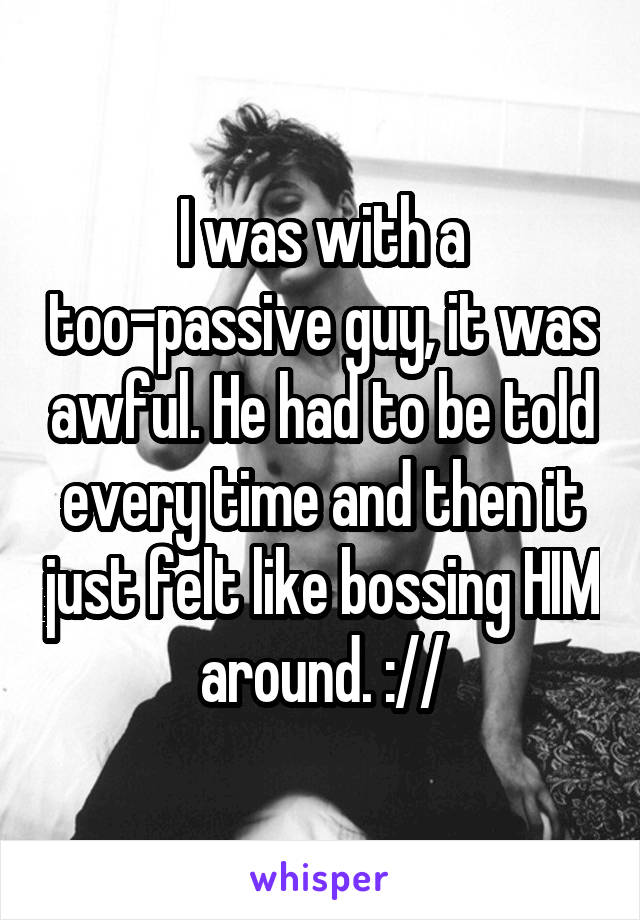 I was with a too-passive guy, it was awful. He had to be told every time and then it just felt like bossing HIM around. ://