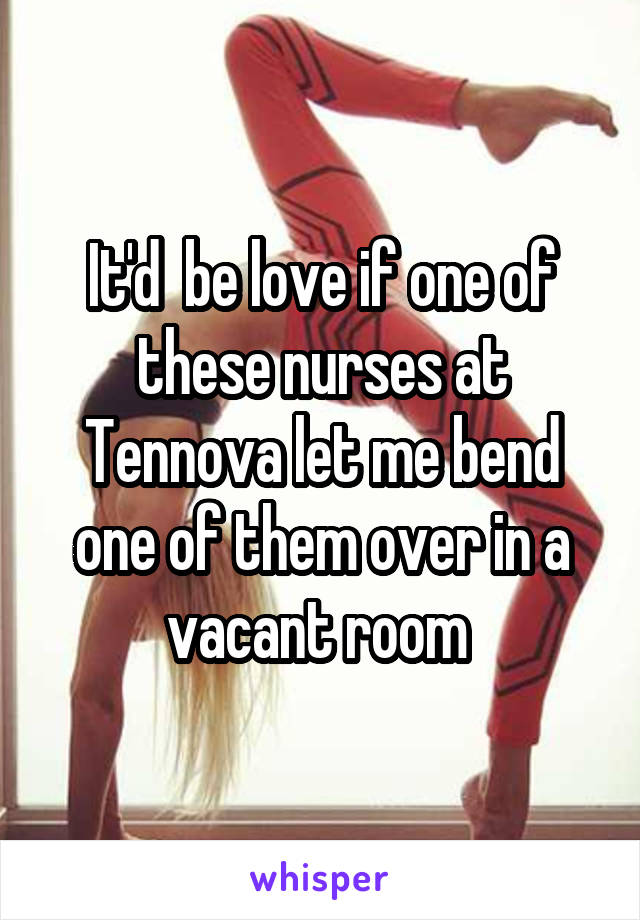 It'd  be love if one of these nurses at Tennova let me bend one of them over in a vacant room 