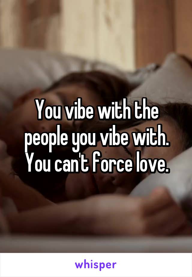 You vibe with the people you vibe with. You can't force love.