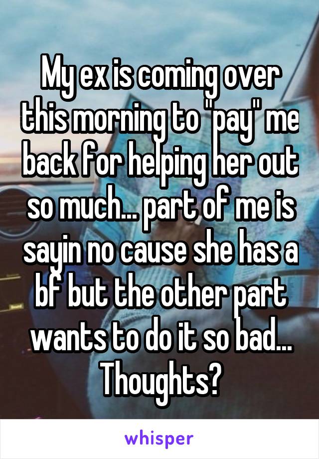My ex is coming over this morning to "pay" me back for helping her out so much... part of me is sayin no cause she has a bf but the other part wants to do it so bad...
Thoughts?