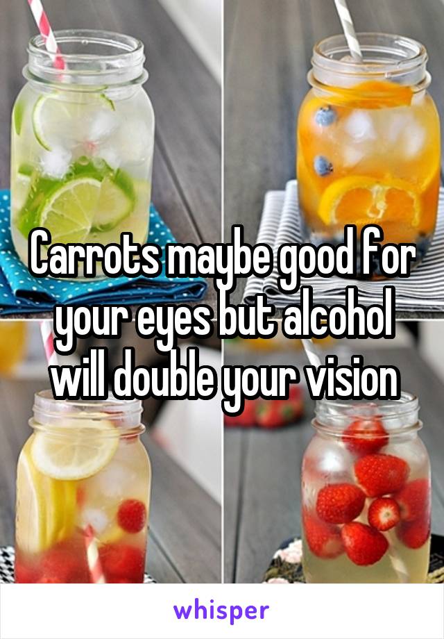 Carrots maybe good for your eyes but alcohol will double your vision