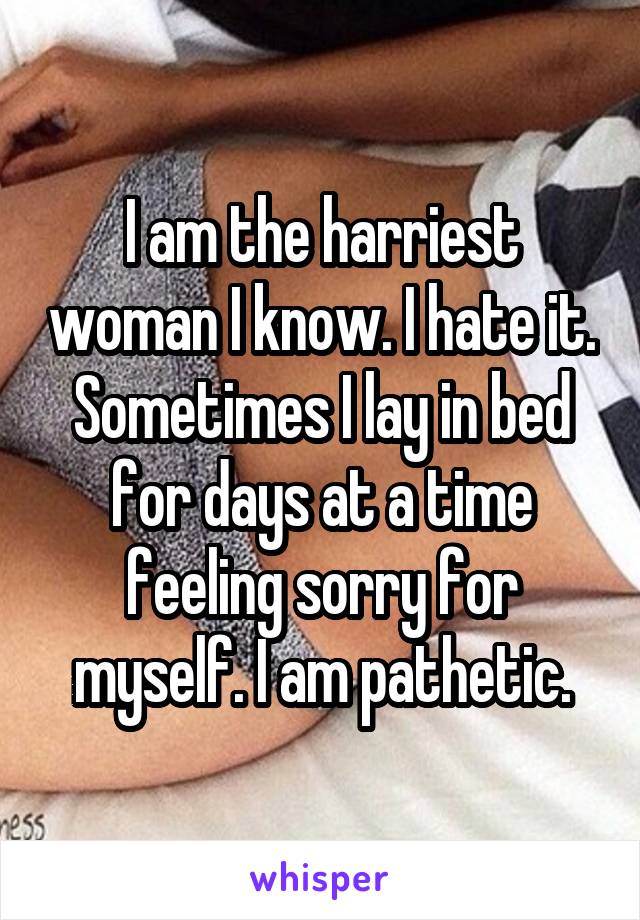 I am the harriest woman I know. I hate it. Sometimes I lay in bed for days at a time feeling sorry for myself. I am pathetic.