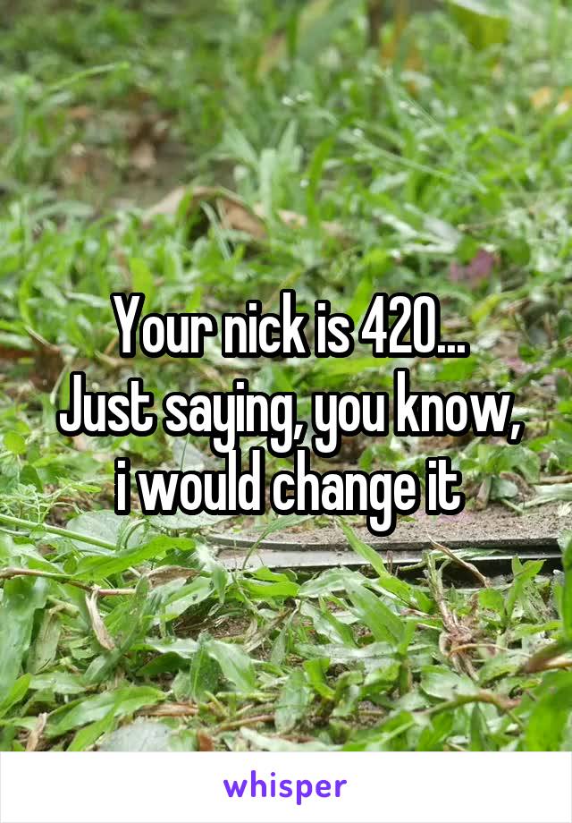 Your nick is 420...
Just saying, you know, i would change it