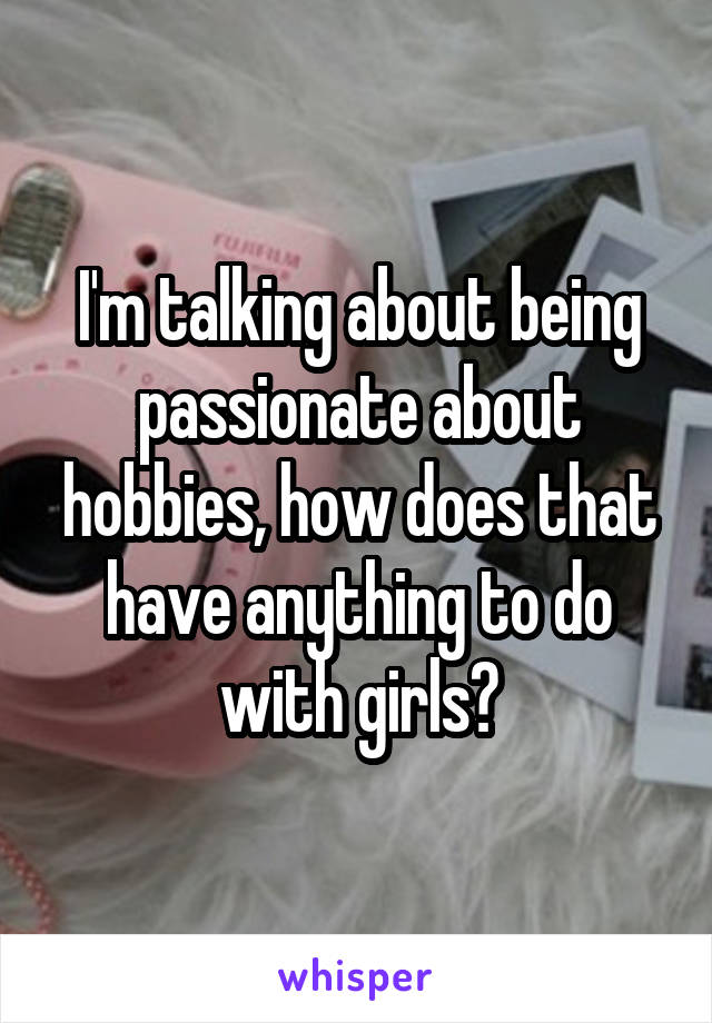 I'm talking about being passionate about hobbies, how does that have anything to do with girls?