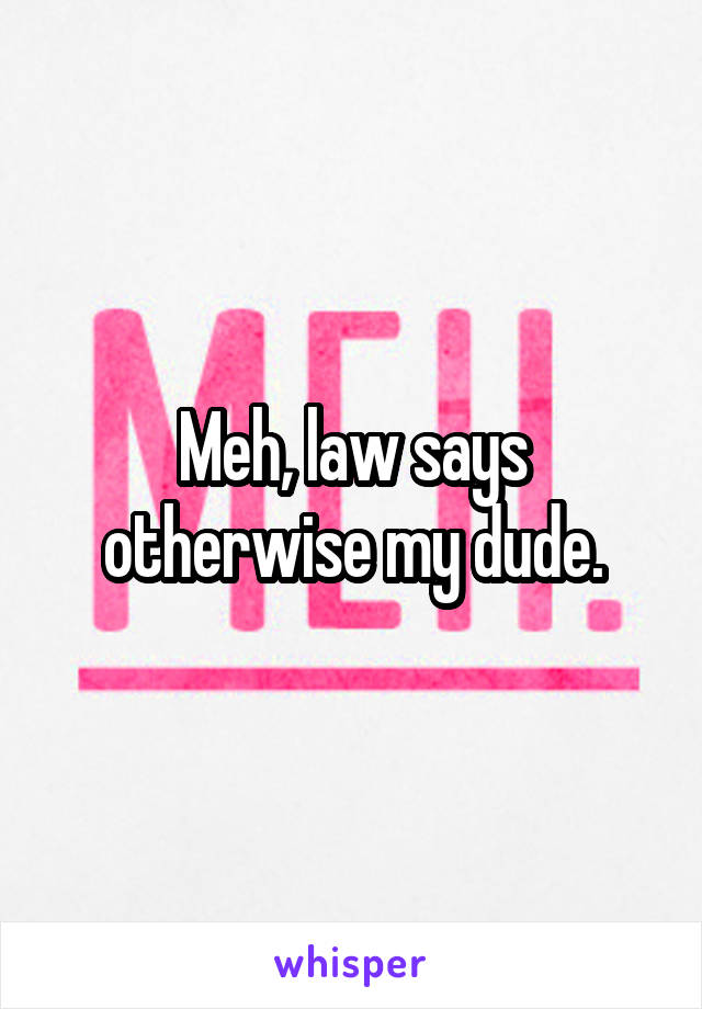 Meh, law says otherwise my dude.