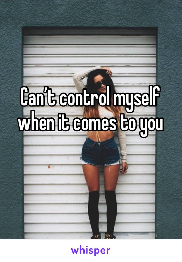 Can’t control myself when it comes to you 