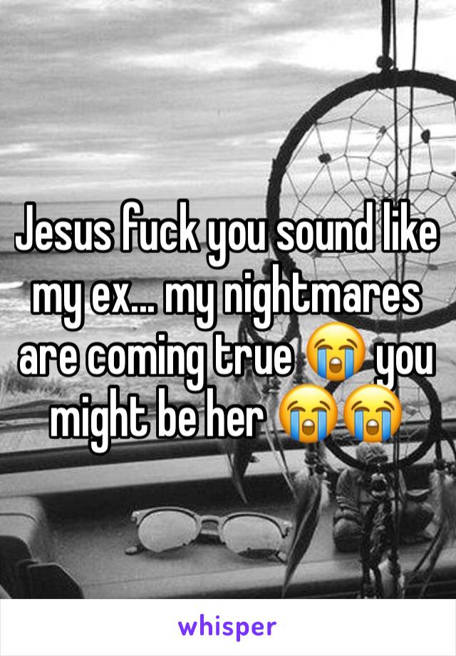 Jesus fuck you sound like my ex... my nightmares are coming true 😭 you might be her 😭😭