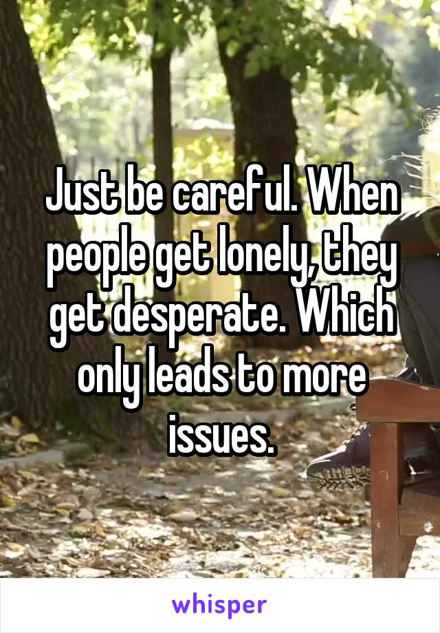 Just be careful. When people get lonely, they get desperate. Which only leads to more issues.