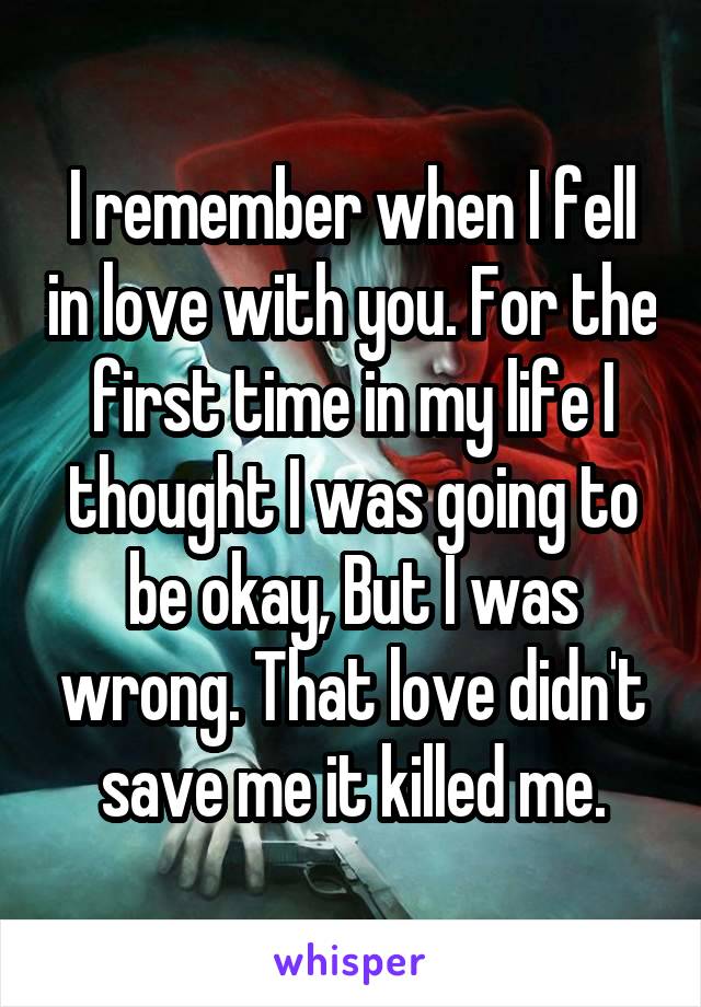 I remember when I fell in love with you. For the first time in my life I thought I was going to be okay, But I was wrong. That love didn't save me it killed me.