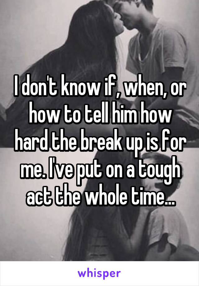I don't know if, when, or how to tell him how hard the break up is for me. I've put on a tough act the whole time...