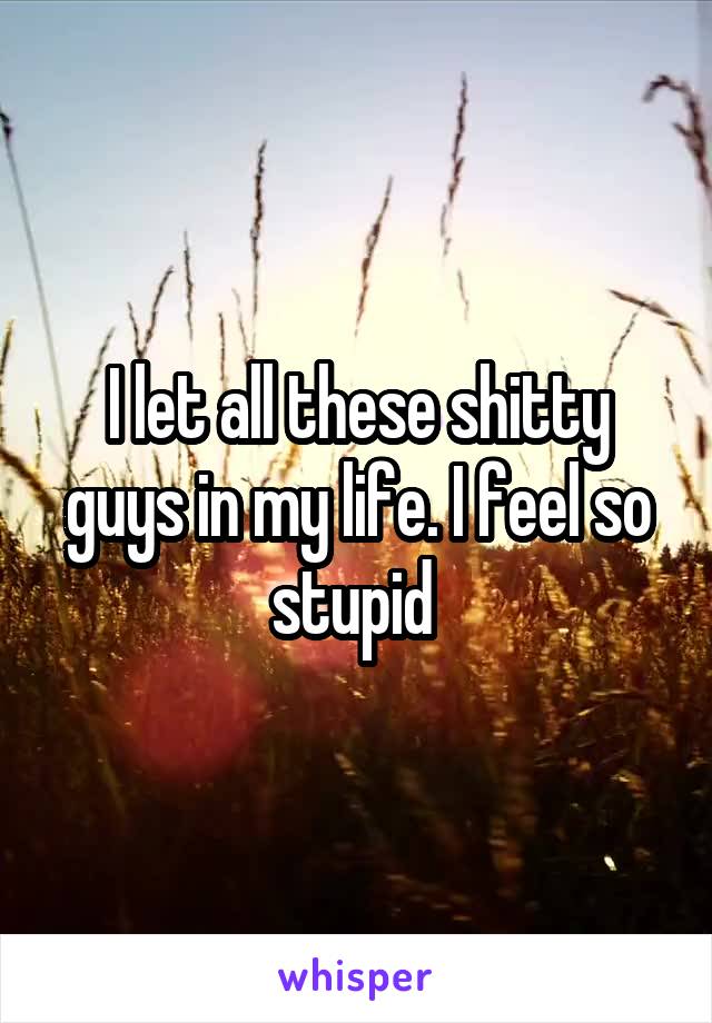 I let all these shitty guys in my life. I feel so stupid 