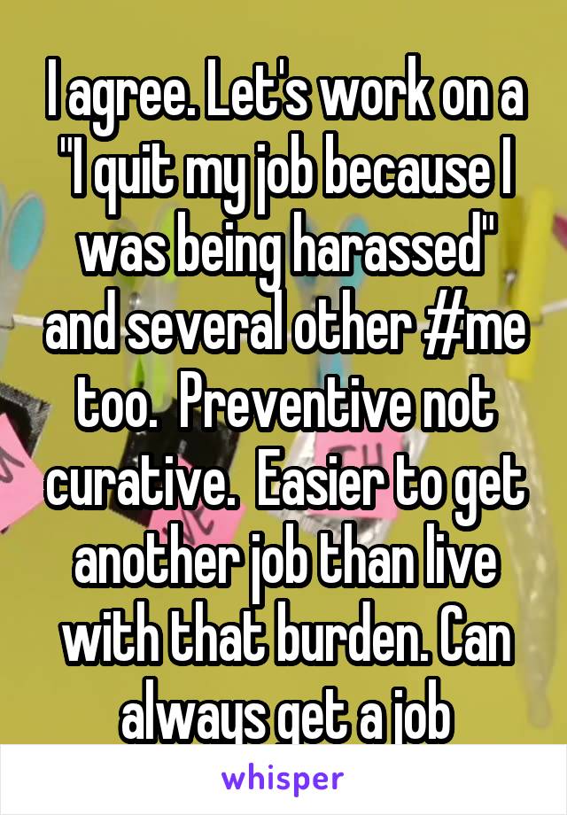 I agree. Let's work on a "I quit my job because I was being harassed" and several other #me too.  Preventive not curative.  Easier to get another job than live with that burden. Can always get a job