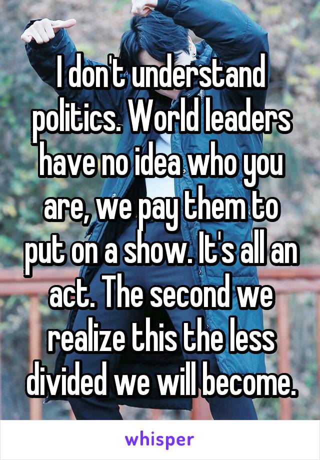 I don't understand politics. World leaders have no idea who you are, we pay them to put on a show. It's all an act. The second we realize this the less divided we will become.