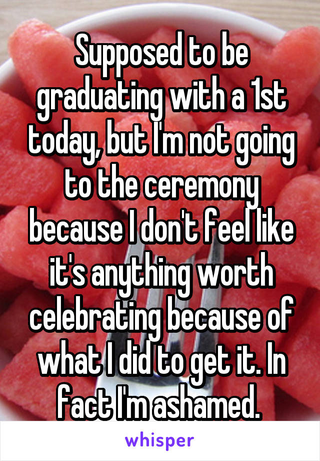 Supposed to be graduating with a 1st today, but I'm not going to the ceremony because I don't feel like it's anything worth celebrating because of what I did to get it. In fact I'm ashamed. 