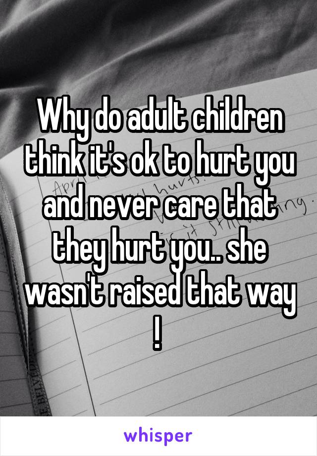 Why do adult children think it's ok to hurt you and never care that they hurt you.. she wasn't raised that way ! 