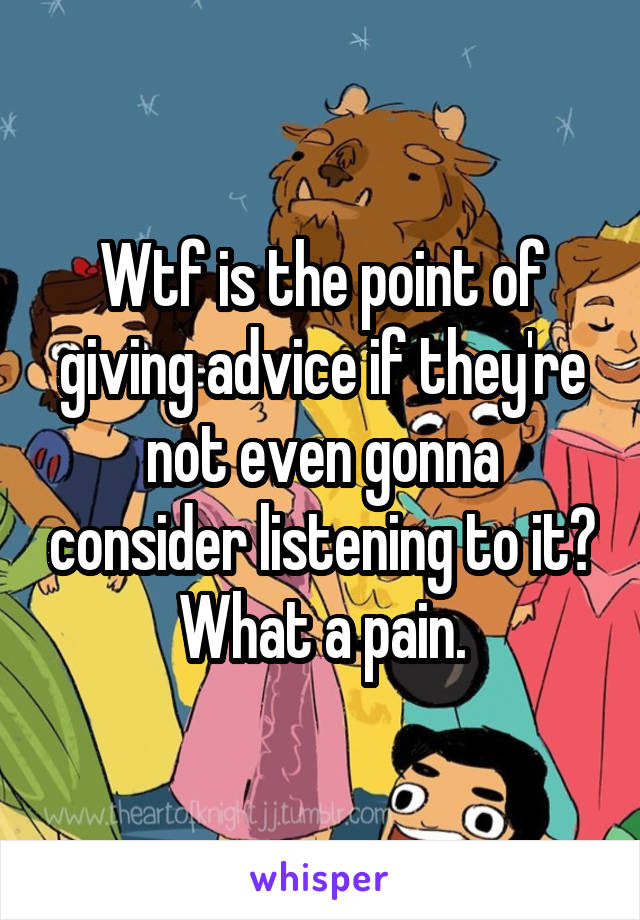 Wtf is the point of giving advice if they're not even gonna consider listening to it? What a pain.