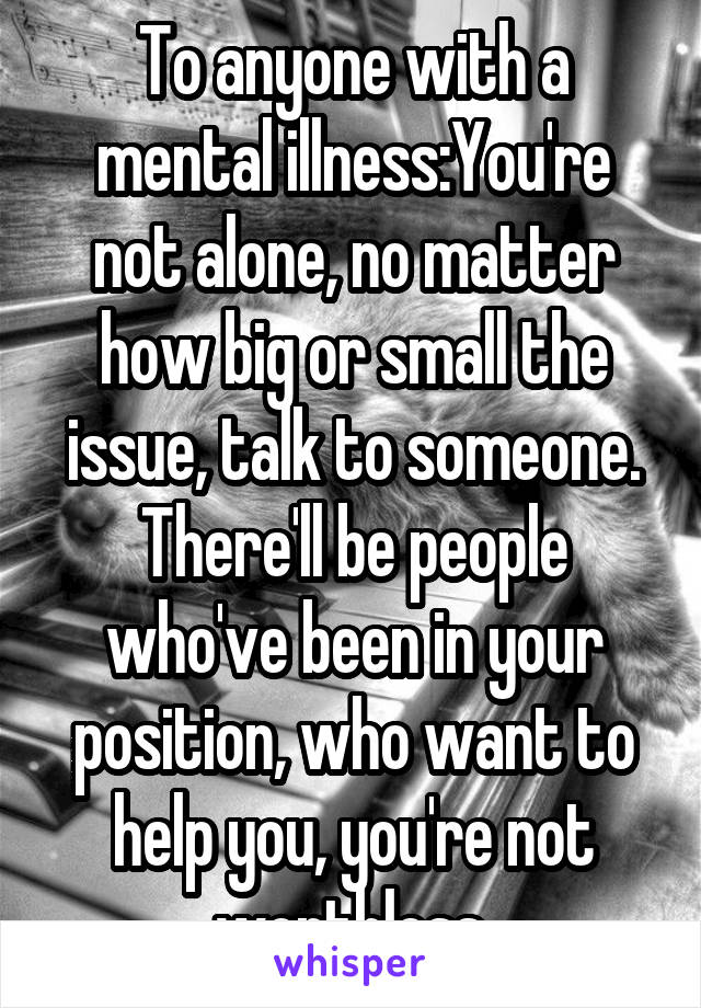 To anyone with a mental illness:You're not alone, no matter how big or small the issue, talk to someone. There'll be people who've been in your position, who want to help you, you're not worthless.