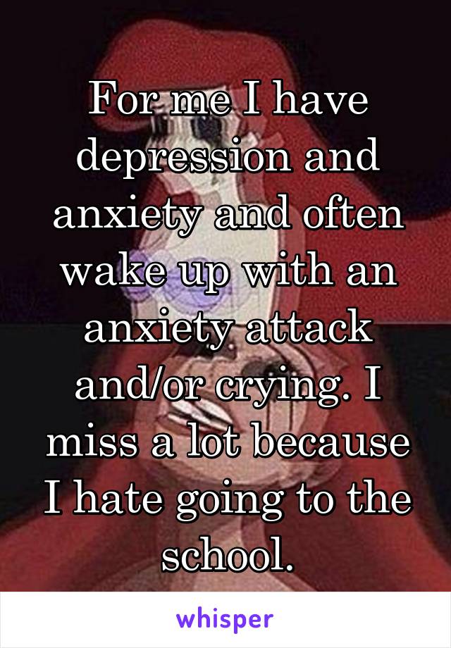 For me I have depression and anxiety and often wake up with an anxiety attack and/or crying. I miss a lot because I hate going to the school.