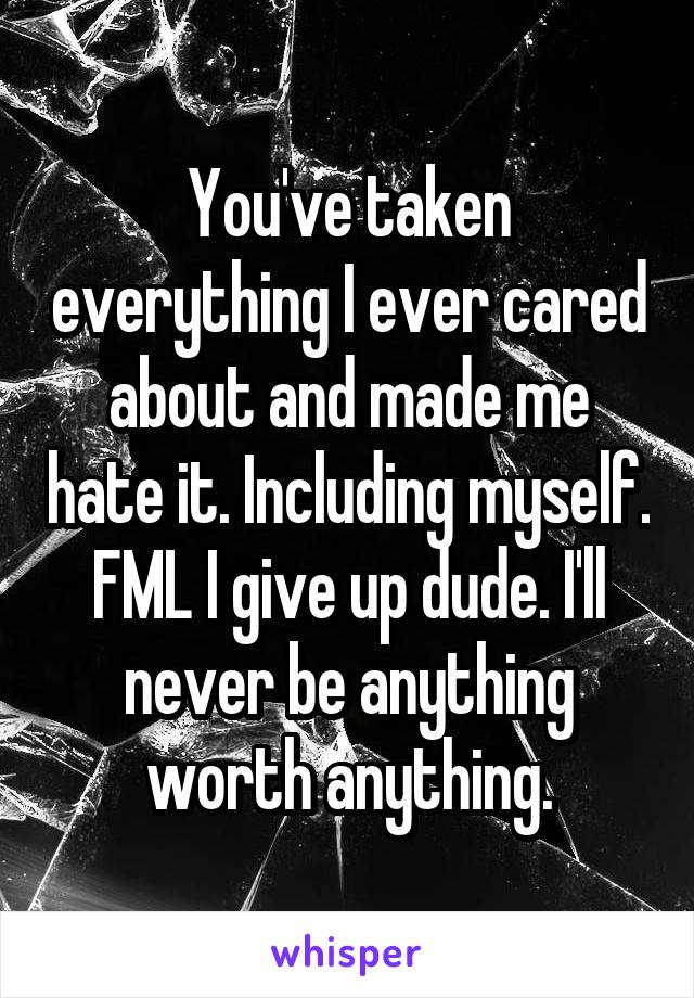 You've taken everything I ever cared about and made me hate it. Including myself. FML I give up dude. I'll never be anything worth anything.