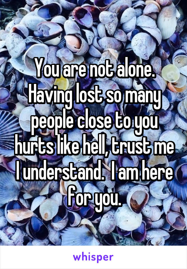 You are not alone. Having lost so many people close to you hurts like hell, trust me I understand.  I am here for you.