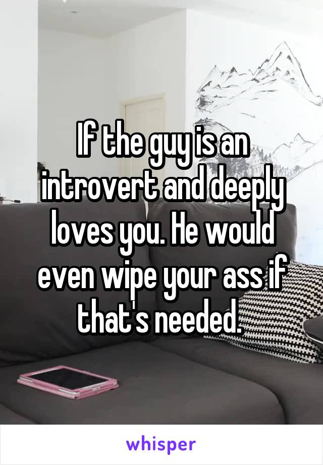 If the guy is an introvert and deeply loves you. He would even wipe your ass if that's needed. 