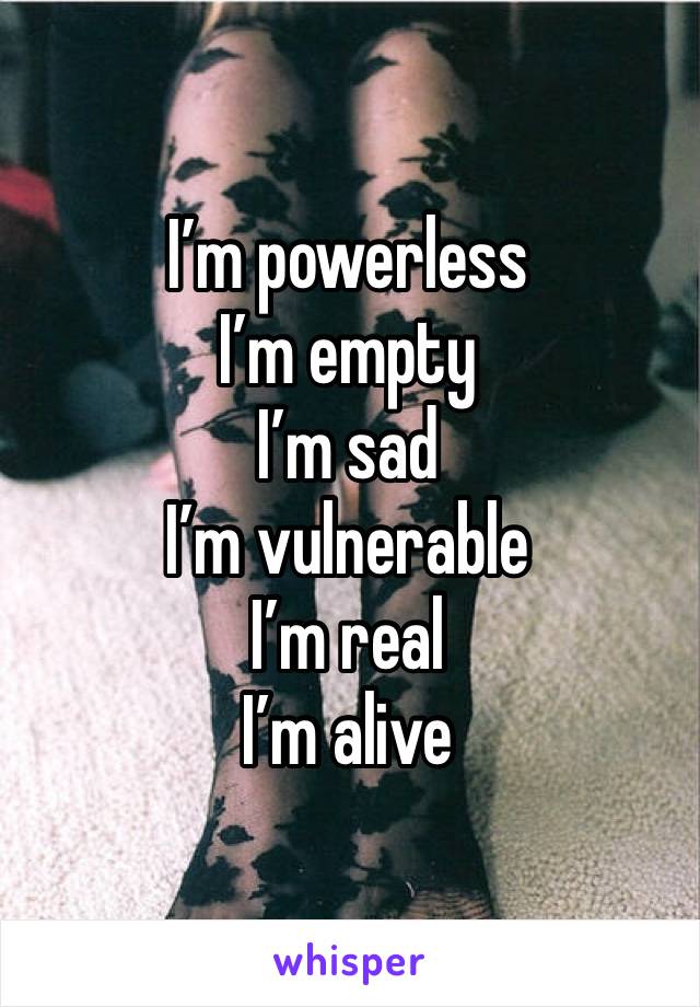 I’m powerless 
I’m empty
I’m sad
I’m vulnerable 
I’m real
I’m alive 