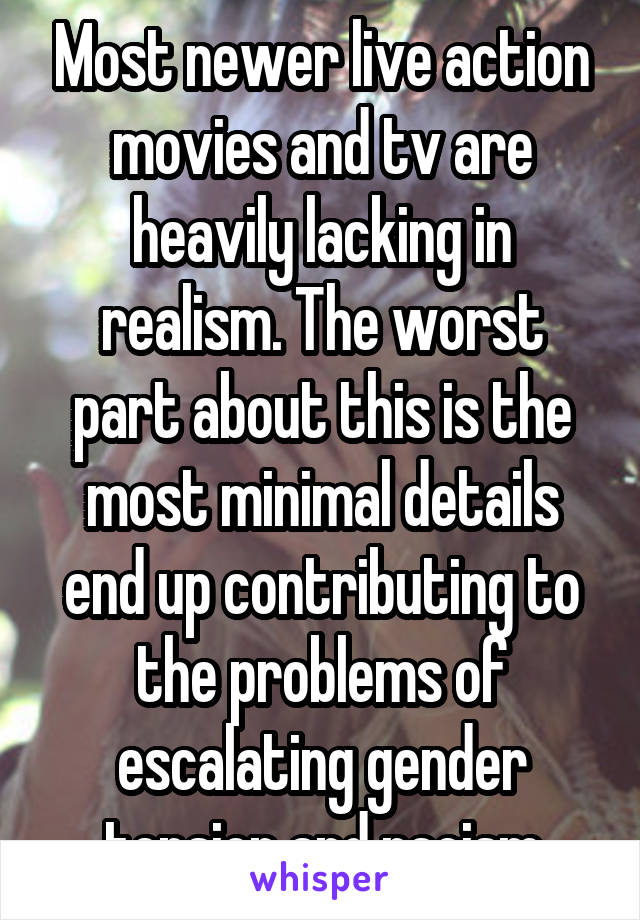 Most newer live action movies and tv are heavily lacking in realism. The worst part about this is the most minimal details end up contributing to the problems of escalating gender tension and racism