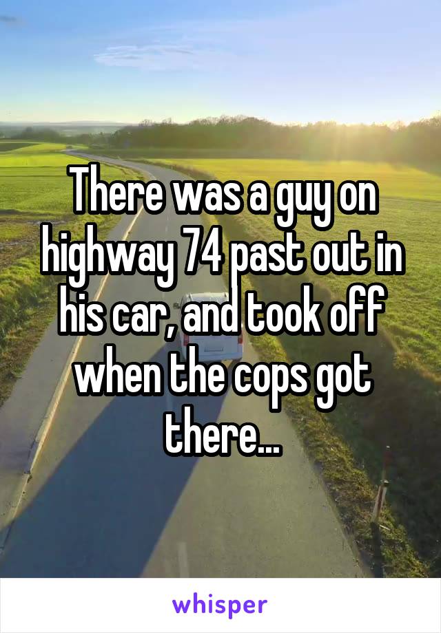 There was a guy on highway 74 past out in his car, and took off when the cops got there...