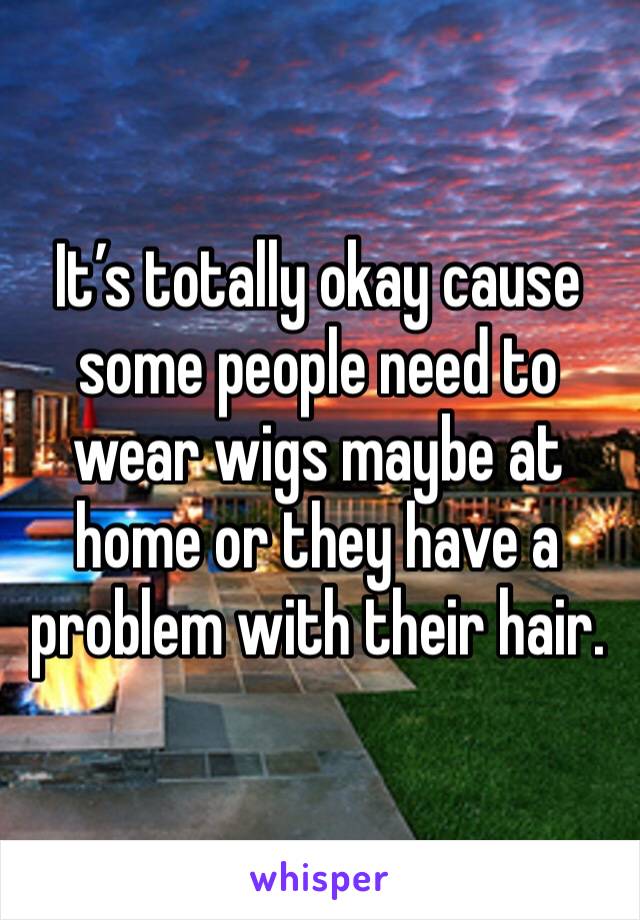It’s totally okay cause some people need to wear wigs maybe at home or they have a problem with their hair. 