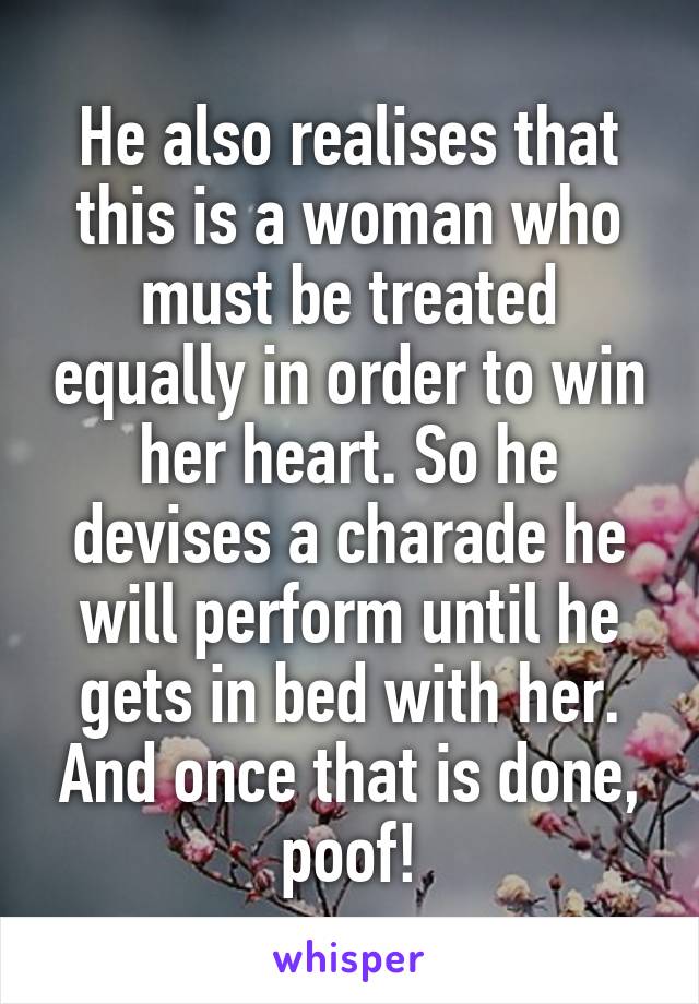 He also realises that this is a woman who must be treated equally in order to win her heart. So he devises a charade he will perform until he gets in bed with her. And once that is done, poof!