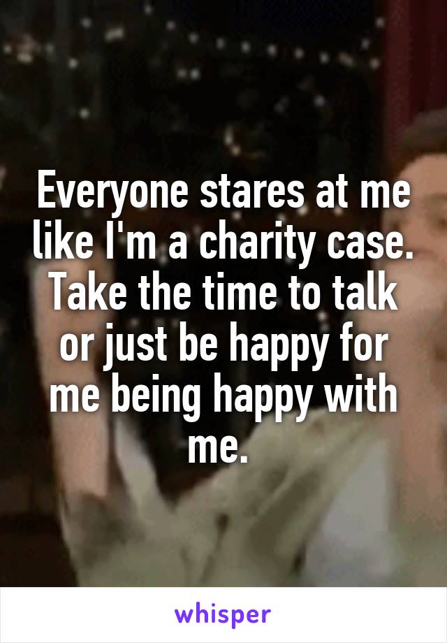 Everyone stares at me like I'm a charity case. Take the time to talk or just be happy for me being happy with me. 