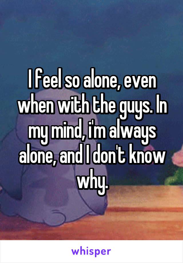 I feel so alone, even when with the guys. In my mind, i'm always alone, and I don't know why.