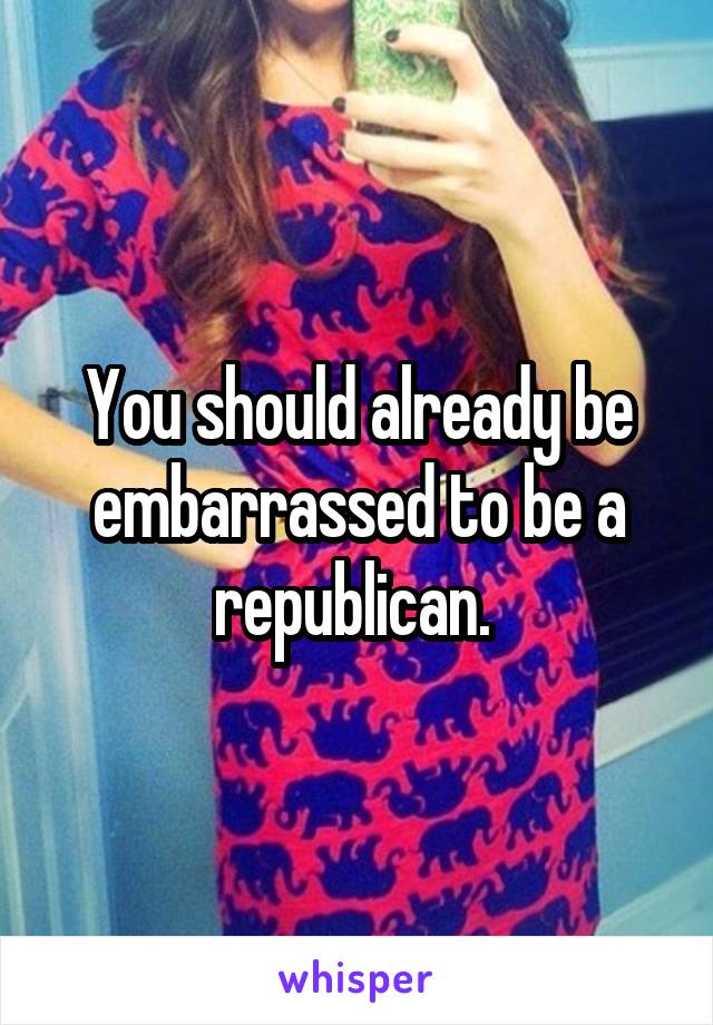 You should already be embarrassed to be a republican. 
