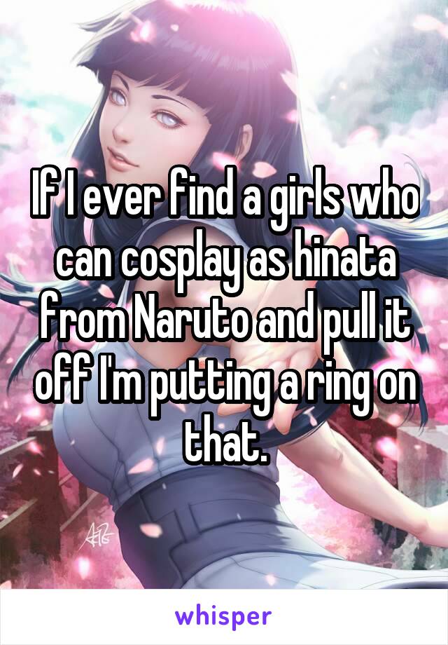 If I ever find a girls who can cosplay as hinata from Naruto and pull it off I'm putting a ring on that.