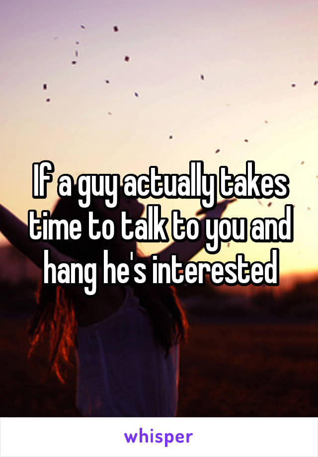 If a guy actually takes time to talk to you and hang he's interested