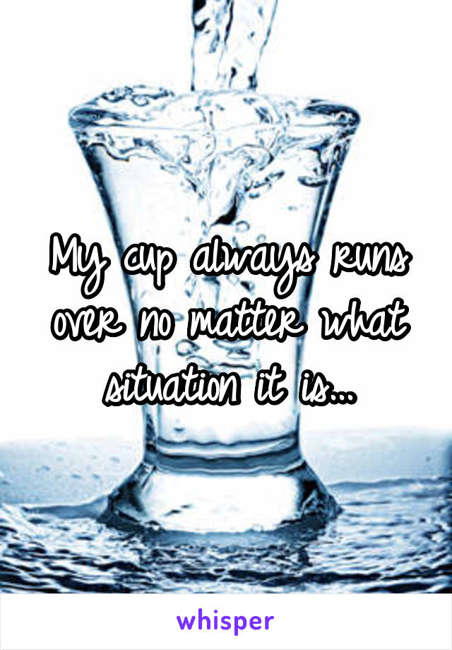My cup always runs over no matter what situation it is...