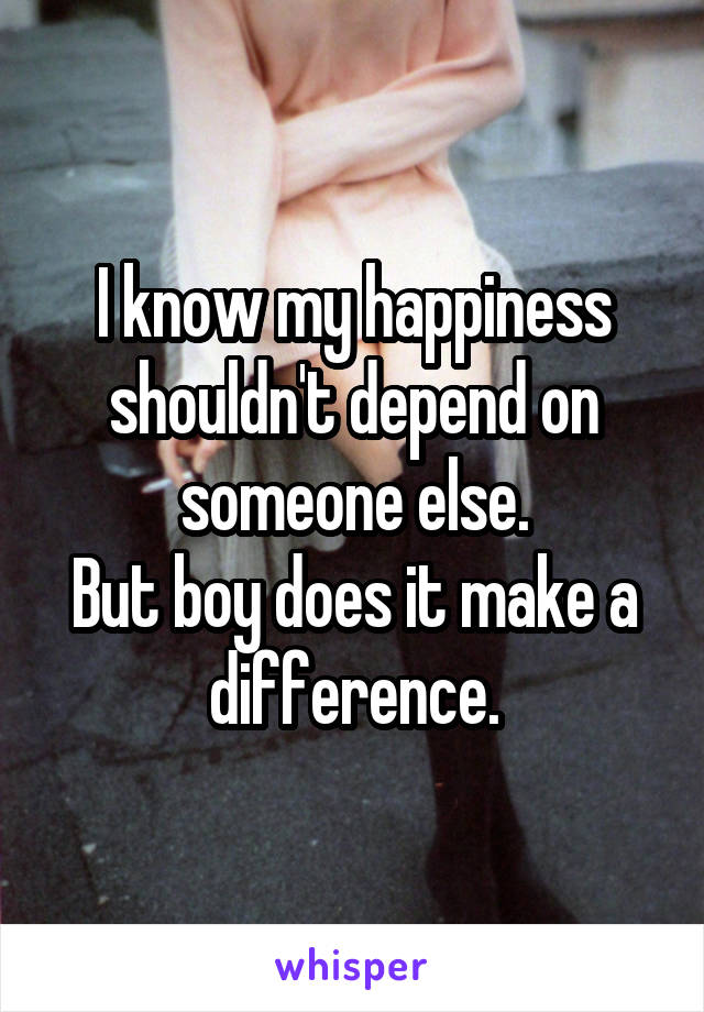 I know my happiness shouldn't depend on someone else.
But boy does it make a difference.