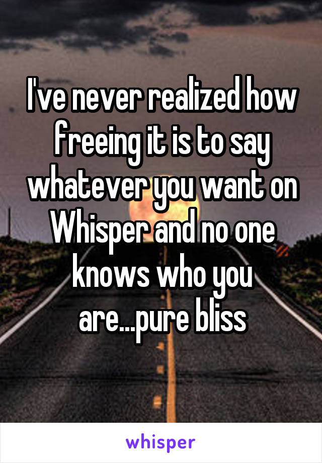 I've never realized how freeing it is to say whatever you want on Whisper and no one knows who you are...pure bliss
