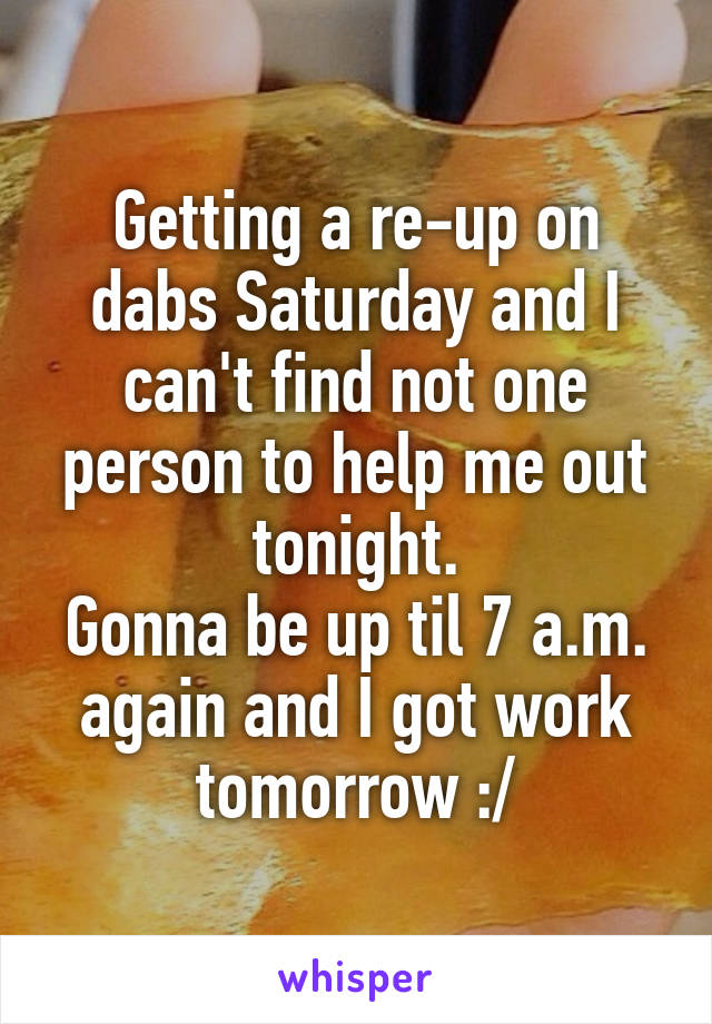 Getting a re-up on dabs Saturday and I can't find not one person to help me out tonight.
Gonna be up til 7 a.m. again and I got work tomorrow :/