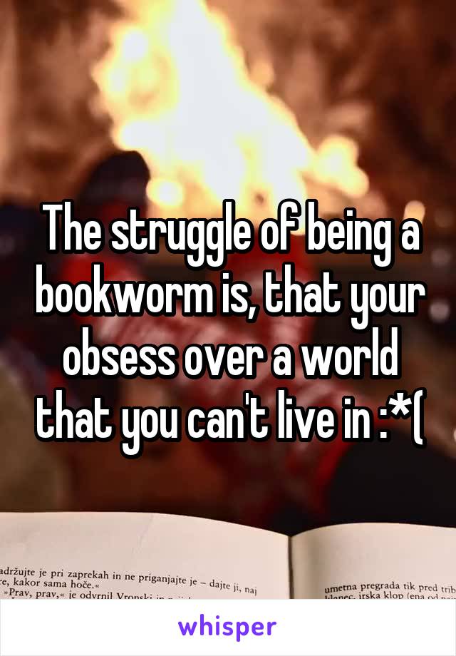 The struggle of being a bookworm is, that your obsess over a world that you can't live in :*(