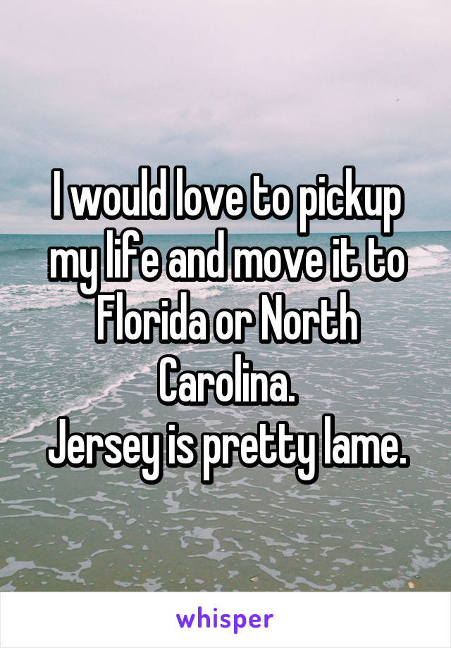 I would love to pickup my life and move it to Florida or North Carolina.
Jersey is pretty lame.