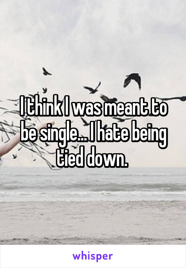 I think I was meant to be single... I hate being tied down. 