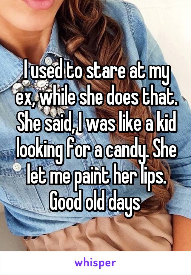 I used to stare at my ex, while she does that. She said, I was like a kid looking for a candy. She let me paint her lips. Good old days 
