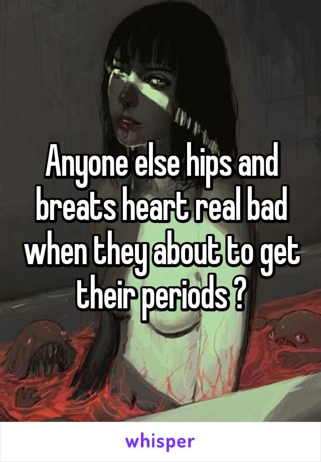 Anyone else hips and breats heart real bad when they about to get their periods ?