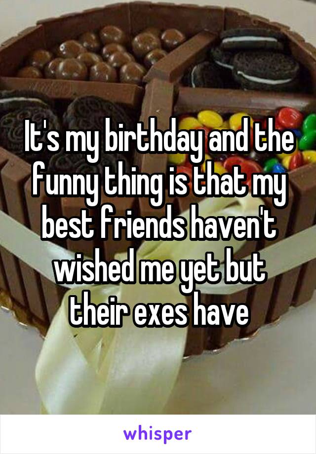 It's my birthday and the funny thing is that my best friends haven't wished me yet but their exes have
