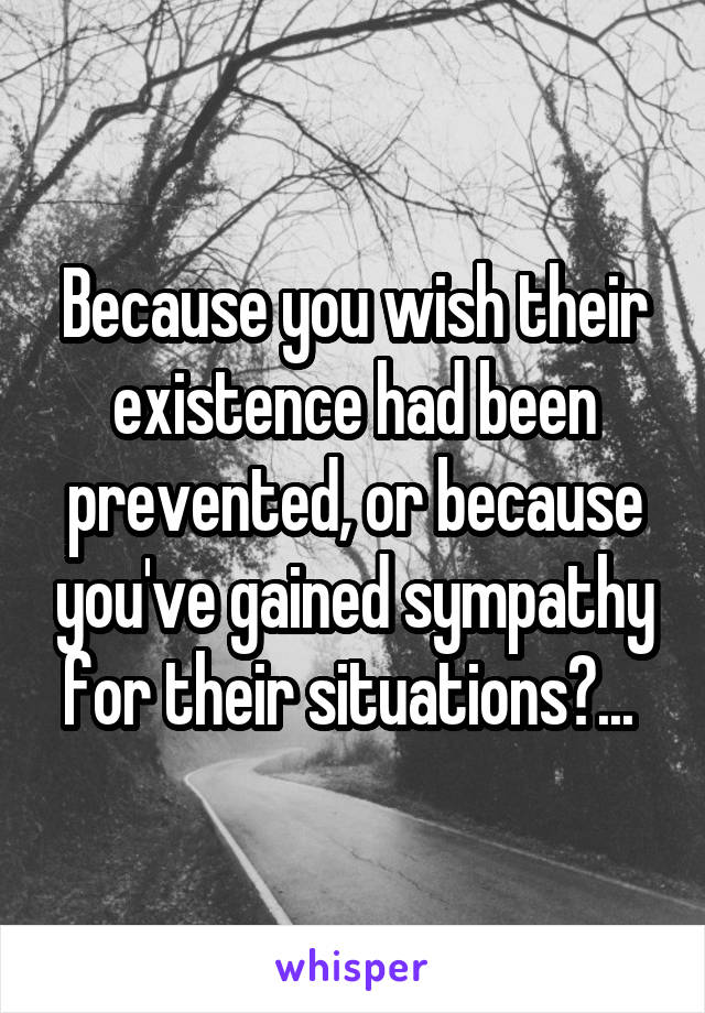 Because you wish their existence had been prevented, or because you've gained sympathy for their situations?... 